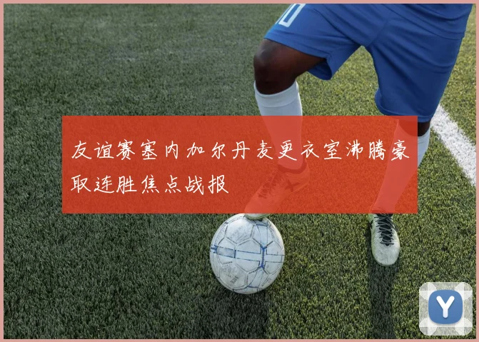 友谊赛塞内加尔丹麦更衣室沸腾豪取连胜焦点战报