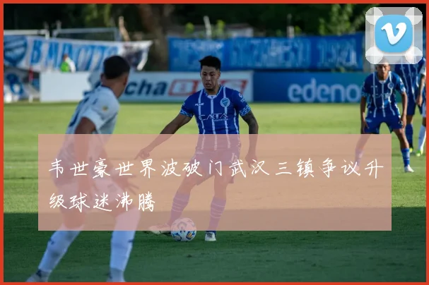 韦世豪世界波破门武汉三镇争议升级球迷沸腾
