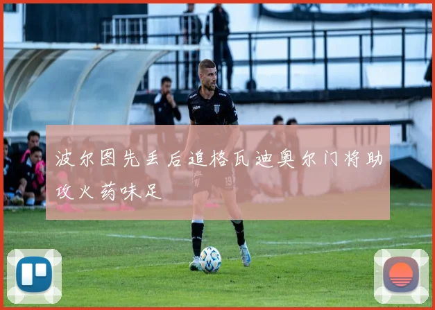 波尔图先丢后追格瓦迪奥尔门将助攻火药味足