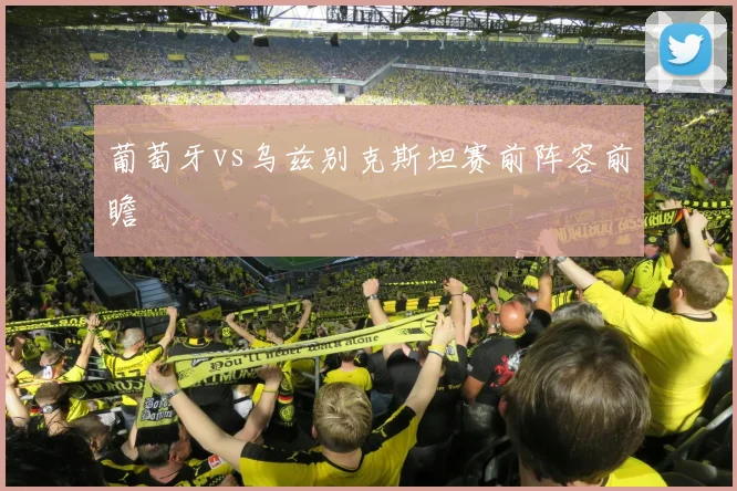 葡萄牙vs乌兹别克斯坦赛前阵容前瞻