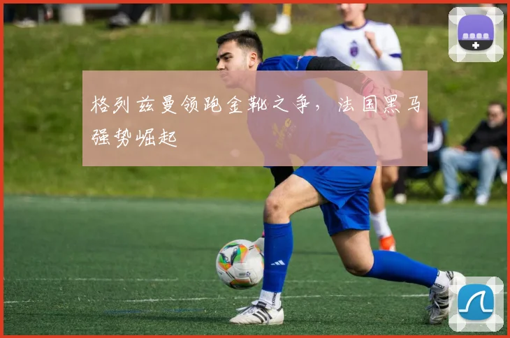 格列兹曼领跑金靴之争,法国黑马强势崛起