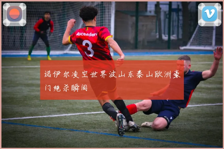 诺伊尔凌空世界波山东泰山欧洲豪门绝杀瞬间