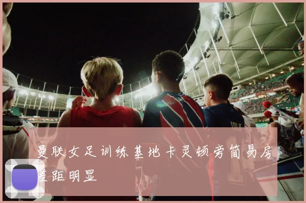 曼联女足训练基地卡灵顿旁简易房差距明显