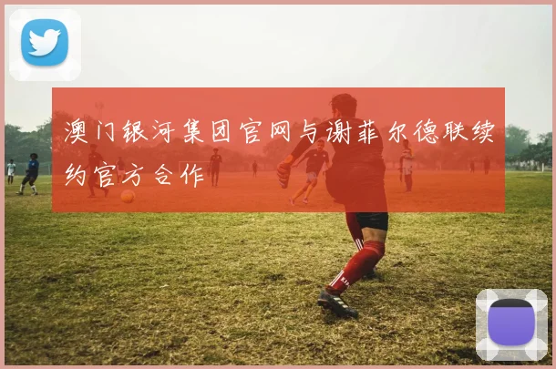 澳门银河集团官网与谢菲尔德联续约官方合作