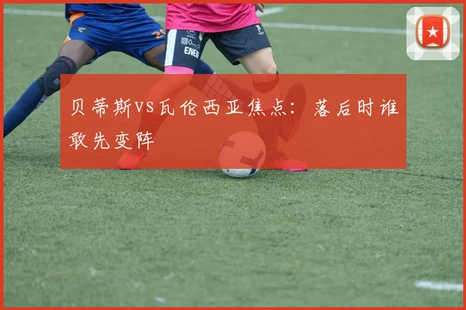 贝蒂斯vs瓦伦西亚焦点：落后时谁敢先变阵