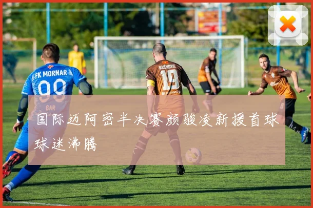 国际迈阿密半决赛颜骏凌新援首球球迷沸腾
