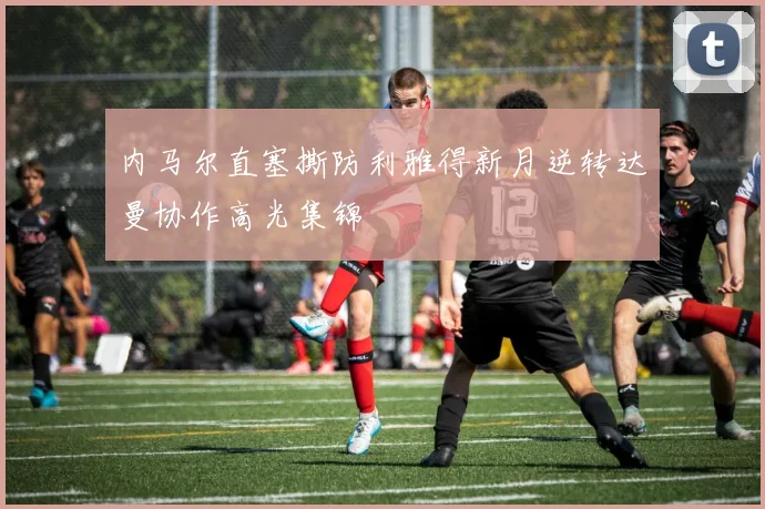 内马尔直塞撕防利雅得新月逆转达曼协作高光集锦